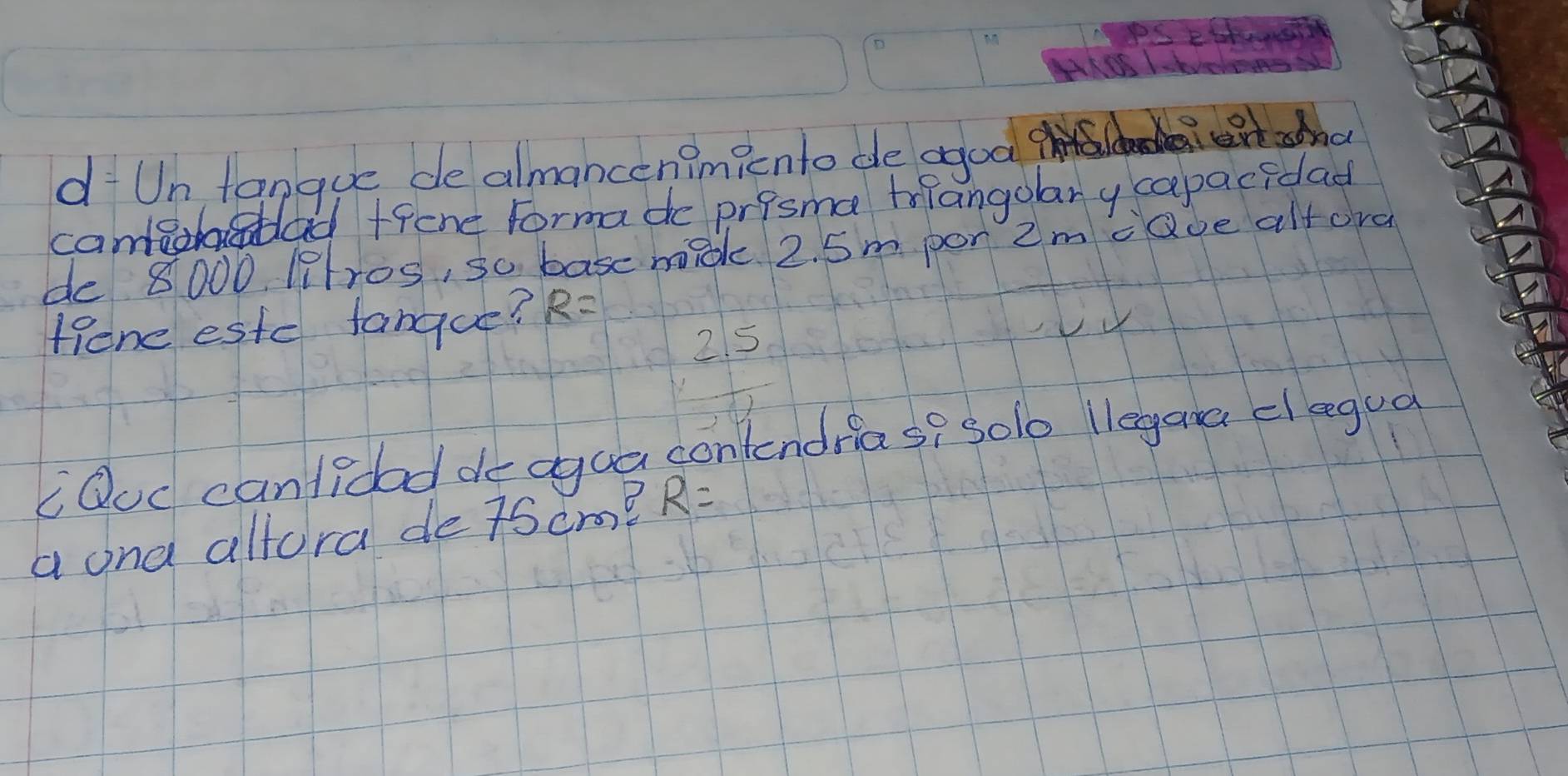 ANSS LS 
dUntanque de almancen?micnto de agod 
canta A+fene Formado prisma tnangolary capacidad 
de 8000 ltros, so basc madk. 2. 5m por 2m caoe altora 
Hone estc fanque? R=
215 
C Ouc canlidad de agua contendrias? sole liegana clegua 
a ona allora de 7Scr? R=