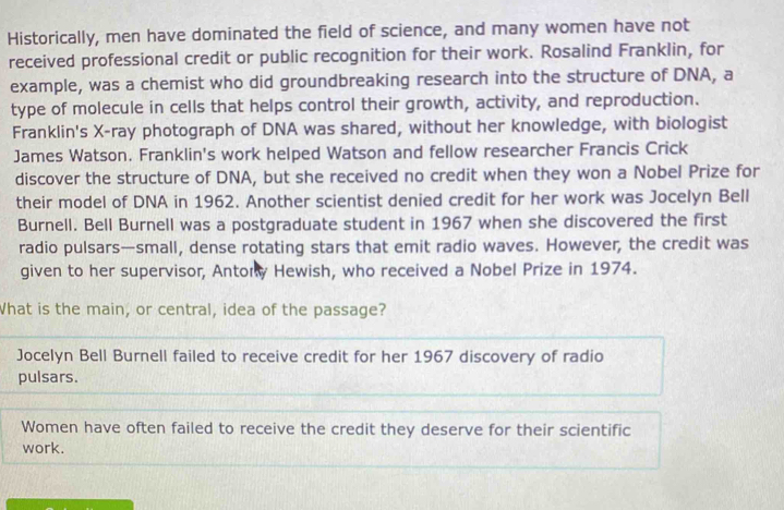 Historically, men have dominated the field of science, and many women have not
received professional credit or public recognition for their work. Rosalind Franklin, for
example, was a chemist who did groundbreaking research into the structure of DNA, a
type of molecule in cells that helps control their growth, activity, and reproduction.
Franklin's X -ray photograph of DNA was shared, without her knowledge, with biologist
James Watson. Franklin's work helped Watson and fellow researcher Francis Crick
discover the structure of DNA, but she received no credit when they won a Nobel Prize for
their model of DNA in 1962. Another scientist denied credit for her work was Jocelyn Bell
Burnell. Bell Burnell was a postgraduate student in 1967 when she discovered the first
radio pulsars—small, dense rotating stars that emit radio waves. However, the credit was
given to her supervisor, Antory Hewish, who received a Nobel Prize in 1974.
What is the main, or central, idea of the passage?
Jocelyn Bell Burnell failed to receive credit for her 1967 discovery of radio
pulsars.
Women have often failed to receive the credit they deserve for their scientific
work.