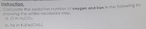 instruction. 
Calculate the oxidation number of oxygen and Iron in the following by 
showing the entire necessary step. 
a. O in H_2CO_3
b. Fe in K_4[Fe(CN)_6]