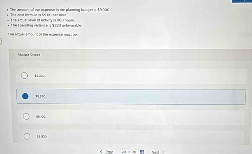 The amount of the expense in the planning budget is $9,000.
The cost formula is $9.00 per hour
The actual level of activity is 900 hours.
The spending variance is $230 unfavorable.
The actual amount of the expense must be:
Multiple Choice
$8,330.
$8,830.
$8,100.
$8,530.
Prev 20 of 20 Next