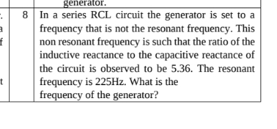 generator. 
8 In a series RCL circuit the generator is set to a 
frequency that is not the resonant frequency. This 
non resonant frequency is such that the ratio of the 
inductive reactance to the capacitive reactance of 
the circuit is observed to be 5.36. The resonant 
[ frequency is 225Hz. What is the 
frequency of the generator?