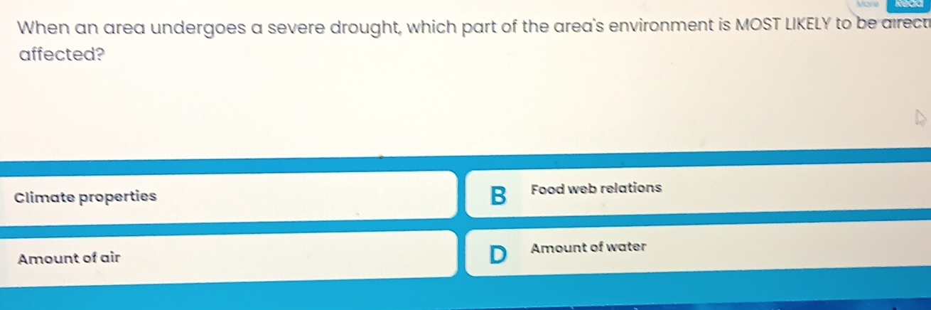 When an area undergoes a severe drought, which part of the area's environment is MOST LIKELY to be airect
affected?
Climate properties B Food web relations
Amount of air Amount of water