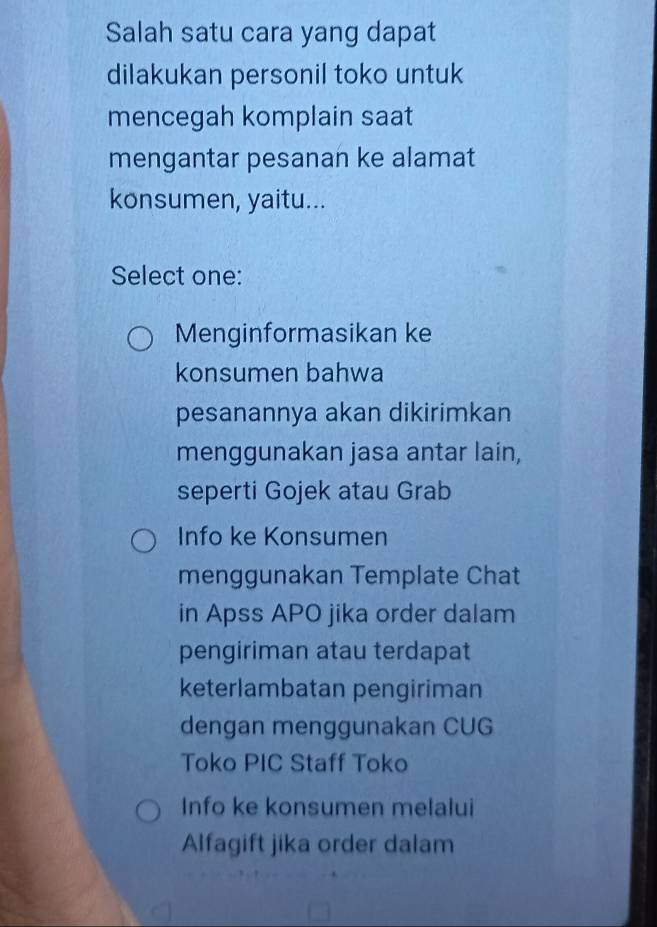 Salah satu cara yang dapat
dilakukan personil toko untuk
mencegah komplain saat
mengantar pesanan ke alamat
konsumen, yaitu...
Select one:
Menginformasikan ke
konsumen bahwa
pesanannya akan dikirimkan
menggunakan jasa antar lain,
seperti Gojek atau Grab
Info ke Konsumen
menggunakan Template Chat
in Apss APO jika order dalam
pengiriman atau terdapat
keterlambatan pengiriman
dengan menggunakan CUG
Toko PIC Staff Toko
Info ke konsumen melalui
Alfagift jika order dalam