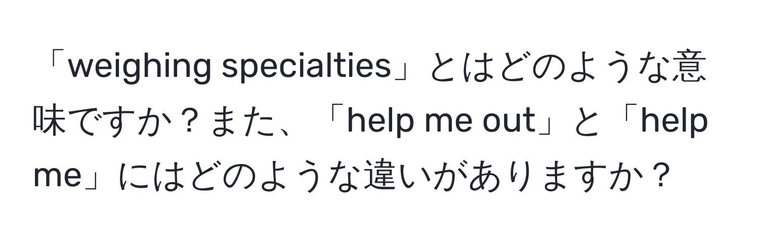 「weighing specialties」とはどのような意味ですか？また、「help me out」と「help me」にはどのような違いがありますか？