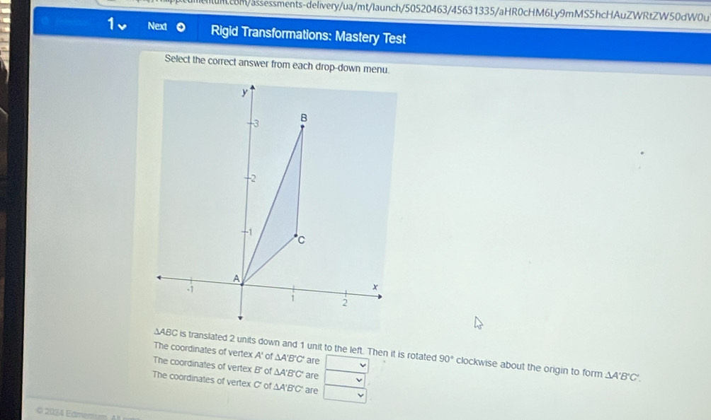 Next Rigid Transformations: Mastery Test
Select the correct answer from each drop-down menu.
∆ABC is translated 2 units down and 1 unit to the left. Then it is rotated 90° clockwise about the origin to form △ A'B'C'.
The coordinates of vertex A' of △ A'B'C' are
The coordinates of vertex B ' of △ A'B'C' are
The coordinates of vertex C ' of △ A'B'C' are