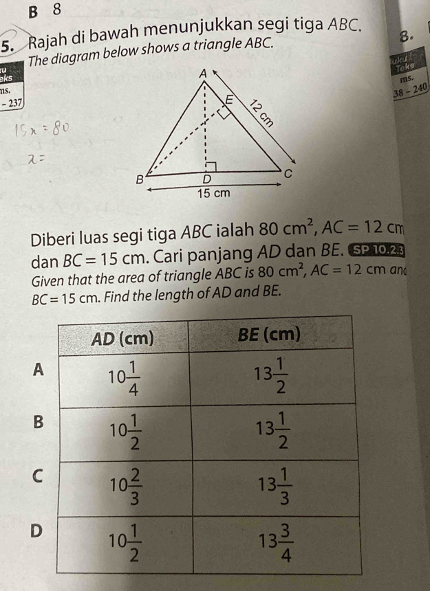 8
5. Rajah di bawah menunjukkan segi tiga ABC.
8.
The diagram below shows a triangle ABC.
laku
u
Teks
eksms.
ns.
38-240
- 237
Diberi luas segi tiga ABC ialah 80cm^2,AC=12cm
dan BC=15cm. Cari panjang AD dan BE. SP 10.23
Given that the area of triangle ABC is 80cm^2,AC=12cm and
BC=15cm. Find the length of AD and BE.