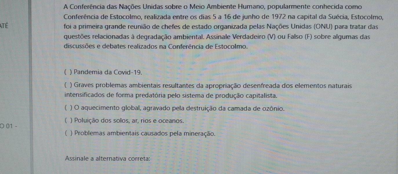 A Conferência das Nações Unidas sobre o Meio Ambiente Humano, popularmente conhecida como
Conferência de Estocolmo, realizada entre os dias 5 a 16 de junho de 1972 na capital da Suécia, Estocolmo,
ATé foi a primeira grande reunião de chefes de estado organizada pelas Nações Unidas (ONU) para tratar das
questões relacionadas à degradação ambiental. Assinale Verdadeiro (V) ou Falso (F) sobre algumas das
discussões e debates realizados na Conferência de Estocolmo.
( ) Pandemia da Covid-19.
( ) Graves problemas ambientais resultantes da apropriação desenfreada dos elementos naturais
intensificados de forma predatória pelo sistema de produção capitalista.
( ) O aquecimento global, agravado pela destruição da camada de ozônio.
) Poluição dos solos, ar, rios e oceanos.
O 01 -
a ) Problemas ambientais causados pela mineração.
Assinale a alternativa correta: