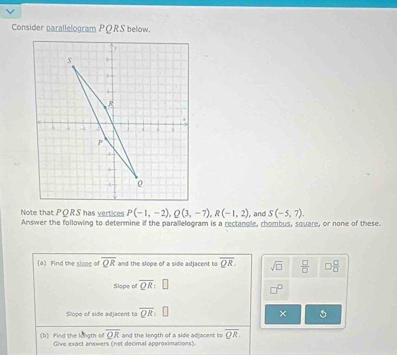 Consider parallelogram PQRS below. 
Note that PORS has vertices P(-1,-2), Q(3,-7), R(-1,2) , and S(-5,7). 
Answer the following to determine if the parallelogram is a rectangle, rhombus, square, or none of these. 
(a) Find the slope of overline QR and the slope of a side adjacent to overline QR. sqrt(□ )  □ /□   □  □ /□  
Slope of overline QR:□
□^(□)
Slope of side adjacent to overline QR : × 
(b) Find the longth of overline QR and the length of a side adjacent to overline QR. 
Give exact answers (not decimal approximations).