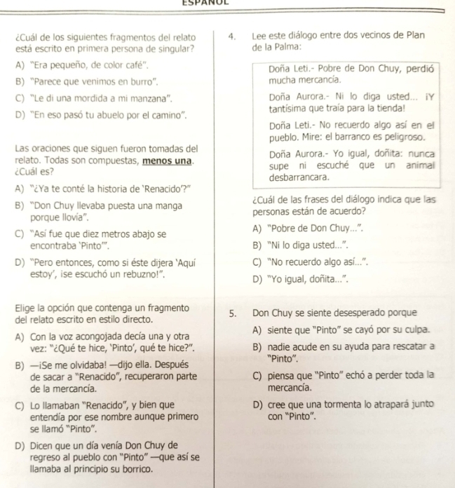 ESPANUL
¿Cuál de los siguientes fragmentos del relato 4. Lee este diálogo entre dos vecinos de Plan
está escrito en primera persona de singular? de la Palma:
A) “Era pequeño, de color café”'. Doña Leti.- Pobre de Don Chuy, perdió
B) “Parece que venimos en burro”. mucha mercancía.
C) “Le di una mordida a mi manzana”. Doña Aurora.- Ni lo diga usted... iY
D) “En eso pasó tu abuelo por el camino”. tantísima que traía para la tienda!
Doña Leti.- No recuerdo algo así en el
pueblo. Mire: el barranco es peligroso.
Las oraciones que siguen fueron tomadas del
relato. Todas son compuestas, menos una. Doña Aurora.- Yo igual, doñita: nunca
¿Cuál es? supe ni escuché que un animal
desbarrancara.
A) “¿Ya te conté la historia de ‘Renacido’?”
¿Cuál de las frases del diálogo indica que las
B) “Don Chuy llevaba puesta una manga personas están de acuerdo?
porque llovía".
C) 'Así fue que diez metros abajo se A) “Pobre de Don Chuy...”.
encontraba `Pinto’, B) “Ni lo diga usted...”.
D) ''Pero entonces, como si éste dijera 'Aquí C) “No recuerdo algo así...”.
estoy', ise escuchó un rebuzno!". D) “Yo igual, doñita...”.
Elige la opción que contenga un fragmento 5. Don Chuy se siente desesperado porque
del relato escrito en estilo directo.
A) Con la voz acongojada decía una y otra A) siente que “Pinto” se cayó por su culpa.
vez: “¿Qué te hice, ‘Pinto’, qué te hice?”. B) nadie acude en su ayuda para rescatar a
“Pinto”.
B) —iSe me olvidaba! —dijo ella. Después
de sacar a “Renacido”, recuperaron parte C) piensa que “Pinto” echó a perder toda la
de la mercancía. mercancía.
C) Lo llamaban “Renacido”, y bien que D) cree que una tormenta lo atrapará junto
entendía por ese nombre aunque primero con “Pinto”.
se llamó “Pinto”.
D) Dicen que un día venía Don Chuy de
regreso al pueblo con “Pinto” —que así se
llamaba al principio su borrico.