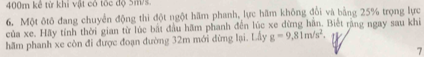 400m kê từ khi vật có tốc độ 5m/s. 
6. Một ôtô đang chuyển động thì đột ngột hãm phanh, lực hãm không đổi và bằng 25% trọng lực 
của xe. Hãy tính thời gian từ lúc bắt đầu hãm phanh đến lúc xe dừng hằn. Biết rằng ngay sau khi 
hãm phanh xe còn đi được đoạn đường 32m mới dừng lại. Lấy g=9,81m/s^2. 
7