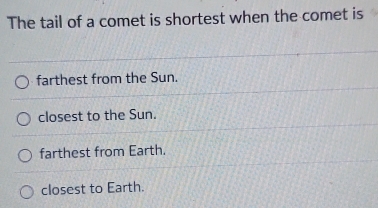 The tail of a comet is shortest when the comet is
farthest from the Sun.
closest to the Sun.
farthest from Earth.
closest to Earth.