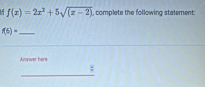 If f(x)=2x^2+5sqrt((x-2)) , complete the following statement:
f(6)= _ 
Answer here 
: 
_