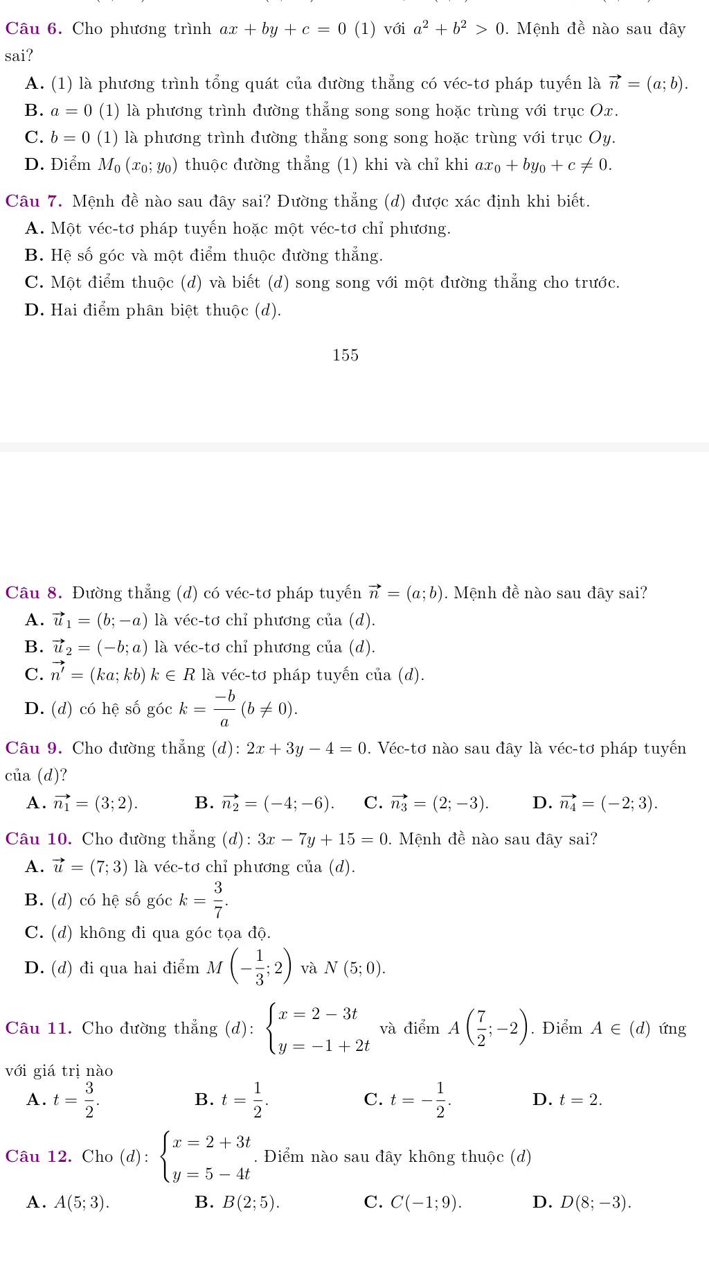 Cho phương trình ax+by+c=0(1) với a^2+b^2>0. Mệnh đề nào sau đây
sai?
A. (1) là phương trình tổng quát của đường thẳng có véc-tơ pháp tuyến là vector n=(a;b).
B. a=0 (1) là phương trình đường thẳng song song hoặc trùng với trục Ox.
C. b=0 (1) là phương trình đường thẳng song song hoặc trùng với trục Oy.
D. Điểm M_0 (xo; Y) thuộc đường thẳng (1) khi và chỉ khi ax_0+by_0+c!= 0.
Câu 7. Mệnh đề nào sau đây sai? Đường thẳng (d) được xác định khi biết.
A. Một véc-tơ pháp tuyến hoặc một véc-tơ chỉ phương.
B. Hệ số góc và một điểm thuộc đường thắng.
C. Một điểm thuộc (d) và biết (d) song song với một đường thẳng cho trước.
D. Hai điểm phân biệt thuộc (d).
155
Câu 8. Đường thẳng (d) có véc-tơ pháp tuyến vector n=(a;b).  Mệnh đề nào sau đây sai?
A. vector u_1=(b;-a) là v hat CC- to  chỉ phương của (d).
B. vector u_2=(-b;a) là vé c-td i chỉ phương của (d).
C. vector n'=(ka;kb)k∈ Rla véc-tơ pháp tuyến của (d).
D. (d) có hệ số góc k= (-b)/a (b!= 0).
Câu 9. Cho đường thắng (d):2x+3y-4=0. Véc-tơ nào sau đây là véc-tơ pháp tuyến
của (d)?
A. vector n_1=(3;2). B. vector n_2=(-4;-6). C. vector n_3=(2;-3). D. vector n_4=(-2;3).
Câu 10. Cho đường thẳng (d): 3x-7y+15=0 0. Mệnh đề nào sau đây sai?
A. vector u=(7;3) là véc-tơ chỉ phương của (d).
B. (d) có hệ số góc k= 3/7 .
C. (d) không đi qua góc tọa độ.
D. (d) đi qua hai điểm M(- 1/3 ;2) và N(5;0).
Câu 11. Cho đường thẳng (6 l): beginarrayl x=2-3t y=-1+2tendarray. và điểm A( 7/2 ;-2). Điểm A∈ (d) ứng
với giá trị nào
A. t= 3/2 . t= 1/2 . t=- 1/2 .
B.
C.
D. t=2.
Câu 12. Cho (d):beginarrayl x=2+3t y=5-4tendarray.. Điểm nào sau đây không thuộc (d)
A. A(5;3). B. B(2;5). C. C(-1;9). D. D(8;-3).