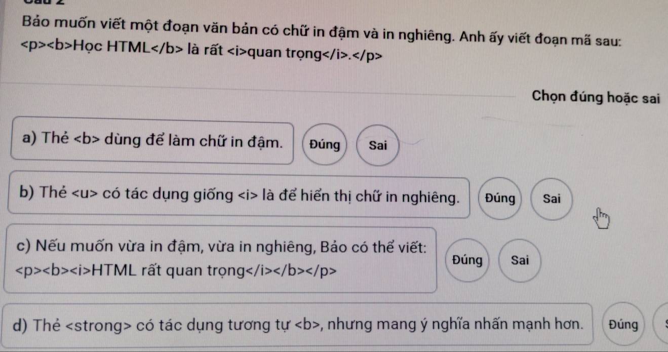 Bảo muốn viết một đoạn văn bản có chữ in đậm và in nghiêng. Anh ấy viết đoạn mã sau:
Hoc HTN ML là rất quan trọng .
Chọn đúng hoặc sai 
a) Thẻ dùng để làm chữ in đậm. Đúng Sai 
b) Thẻ có tác dụng giống là để hiển thị chữ in nghiêng. Đúng Sai 
c) Nếu muốn vừa in đậm, vừa in nghiêng, Bảo có thể viết: 
Đúng Sai
∠ p>∠ b>∠ i> HTML rất quan trọng
d) Thẻ có tác dụng tương tu' *, nhưng mang ý nghĩa nhấn mạnh hơn. Đúng