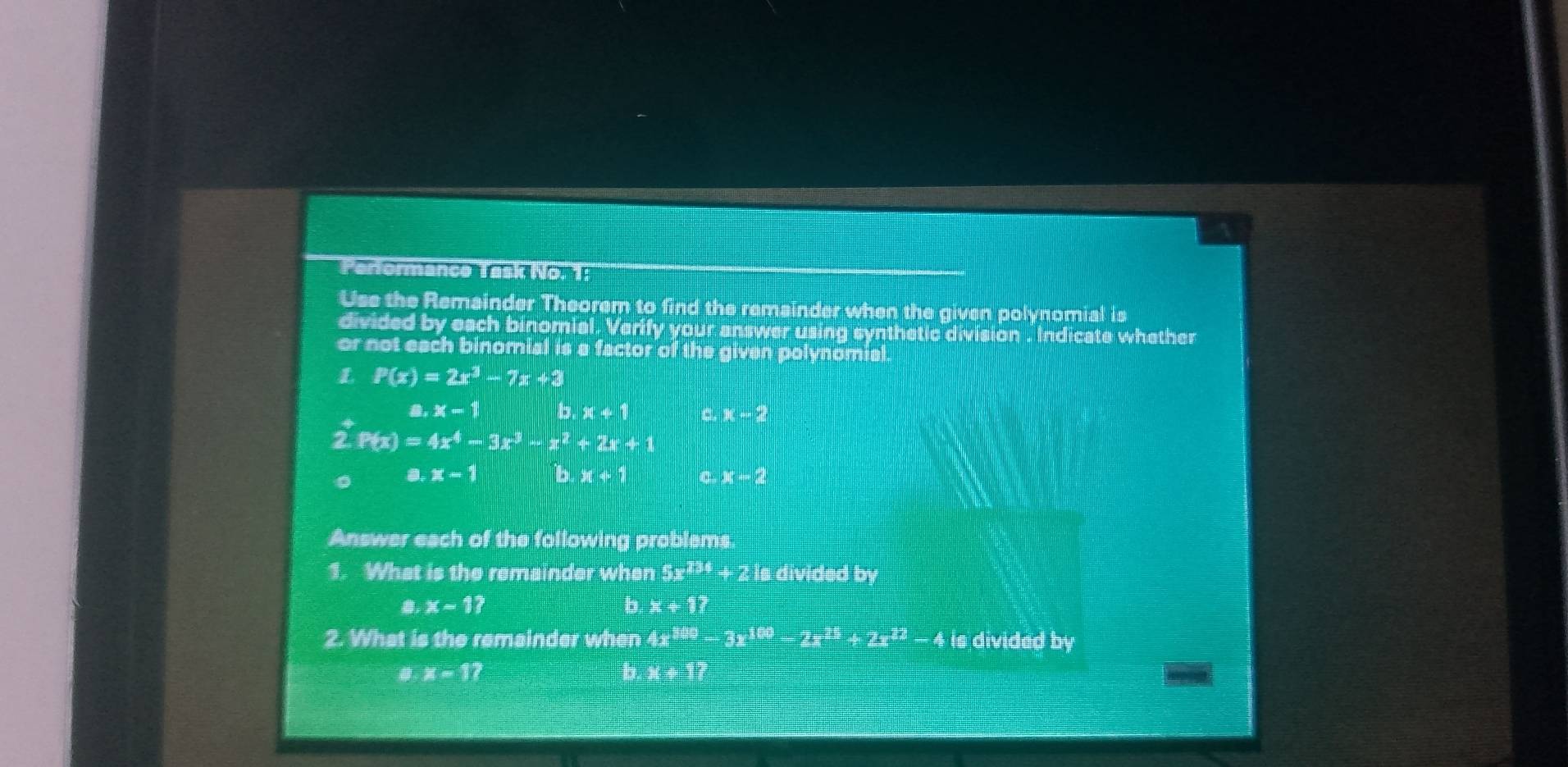 Parformance Task No. 1:
Use the Remainder Theorem to find the remainder when the given polynomial is
divided by each binomial. Verify your answer using synthetic division . Indicate whether
or not each binomial is a factor of the given polynomial.
L P(x)=2x^3-7x+3
a, x-1 b. x+1 a. - 2
P(x)=4x^4-3x^3-x^2+2x+1
a. x-1 b x+1 x-2
Answer each of the following problems.
1. What is the remainder when 5x^(234) + 2 is divided by
x-1?
b. x+1? 
2. What is the remainder when 4x^(100)-3x^(100)-2x^(25)+2x^(22)-4 is divided by
x-1
b:x:32 frac 