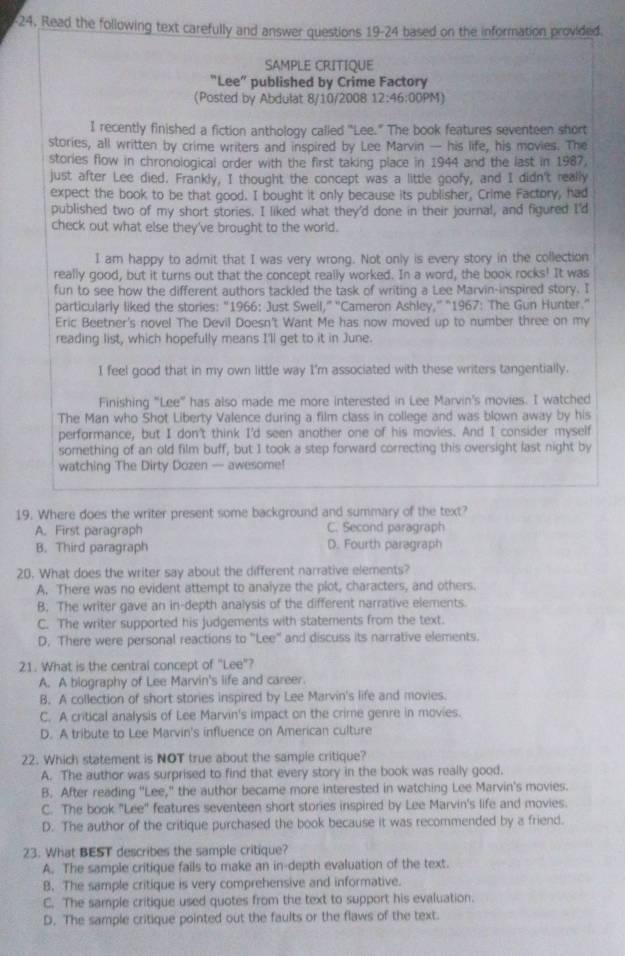 24, Read the following text carefully and answer questions 19-24 based on the information provided.
SAMPLE CRITIQUE
"Lee” published by Crime Factory
(Posted by Abdulat 8/10/2008 12:46: 00PM)
I recently finished a fiction anthology called "Lee." The book features seventeen short
stories, all written by crime writers and inspired by Lee Marvin — his life, his movies. The
stories flow in chronological order with the first taking place in 1944 and the last in 1987.
just after Lee died. Frankly, I thought the concept was a little goofy, and I didn't really
expect the book to be that good. I bought it only because its publisher, Crime Factory, had
published two of my short stories. I liked what they'd done in their journal, and figured I'd
check out what else they've brought to the world.
I am happy to admit that I was very wrong. Not only is every story in the collection
really good, but it turns out that the concept really worked. In a word, the book rocks! It was
fun to see how the different authors tackled the task of writing a Lee Marvin-inspired story. I
particularly liked the stories: “1966: Just Swell," ''Cameron Ashley,'' "1967: The Gun Hunter."
Eric Beetner's novel The Devil Doesn't Want Me has now moved up to number three on my
reading list, which hopefully means I'll get to it in June.
I feel good that in my own little way I'm associated with these writers tangentially.
Finishing "Lee" has also made me more interested in Lee Marvin's movies. I watched
The Man who Shot Liberty Valence during a film class in college and was blown away by his
performance, but I don't think I'd seen another one of his movies. And I consider myself
something of an old film buff, but I took a step forward correcting this oversight last night by
watching The Dirty Dozen — awesome!
19. Where does the writer present some background and summary of the text?
A. First paragraph C. Second paragraph
B. Third paragraph D. Fourth paragraph
20. What does the writer say about the different narrative elements?
A. There was no evident attempt to analyze the plot, characters, and others.
B. The writer gave an in-depth analysis of the different narrative elements.
C. The writer supported his judgements with statements from the text.
D. There were personal reactions to "Lee" and discuss its narrative elements.
21. What is the central concept of "Lee"?
A. A biography of Lee Marvin's life and career.
B. A collection of short stories inspired by Lee Marvin's life and movies.
C. A critical analysis of Lee Marvin's impact on the crime genre in movies.
D. A tribute to Lee Marvin's influence on American culture
22. Which statement is NOT true about the sample critique?
A. The author was surprised to find that every story in the book was really good.
B. After reading "Lee," the author became more interested in watching Lee Marvin's movies.
C. The book ''Lee'' features seventeen short stories inspired by Lee Marvin's life and movies.
D. The author of the critique purchased the book because it was recommended by a friend.
23. What BEST describes the sample critique?
A. The sample critique fails to make an in-depth evaluation of the text.
B. The sample critique is very comprehensive and informative.
C. The sample critique used quotes from the text to support his evaluation.
D. The sample critique pointed out the faults or the flaws of the text.