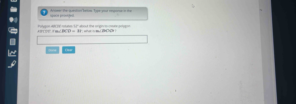 ? Answer the question below. Type your response in the 
space provided. 
Polygon ABCDE rotates 52° about the origin to create polygon
A'B'C'D'E'. If m∠ BCD=31° , what is m∠ BICIDI ? 
Done Clear