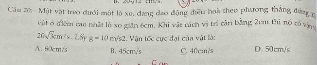 0sqrt(12)C11
Câu 20: Một vật treo dưới một lò xo, đang dao động điều hoà theo phương thẳng đứng k
vật ở điểm cao nhất lò xo giãn 6cm. Khi vật cách vị trí cân bằng 2cm thì nó có vậng
20sqrt(3)cm/s. Lấy g=10m/s2. Vận tốc cực đại của vật là:
A. 60cm/s B. 45cm/s C. 40cm/s D. 50cm/s