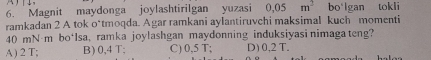 Magnit maydonga joylashtirilgan yuzasi 0.05m^2 bo'lgan tokli
ramkadan 2 A tok o*tmoqda. Agar ramkani aylantiruvchi maksimal kuch momenti
40 mN·m bo*Isa, ramka joylashgan maydonning induksiyasi nimaga teng?
A ) 2 T; B) 0,4 T; C) 0,5 T; D) 0,2 T.