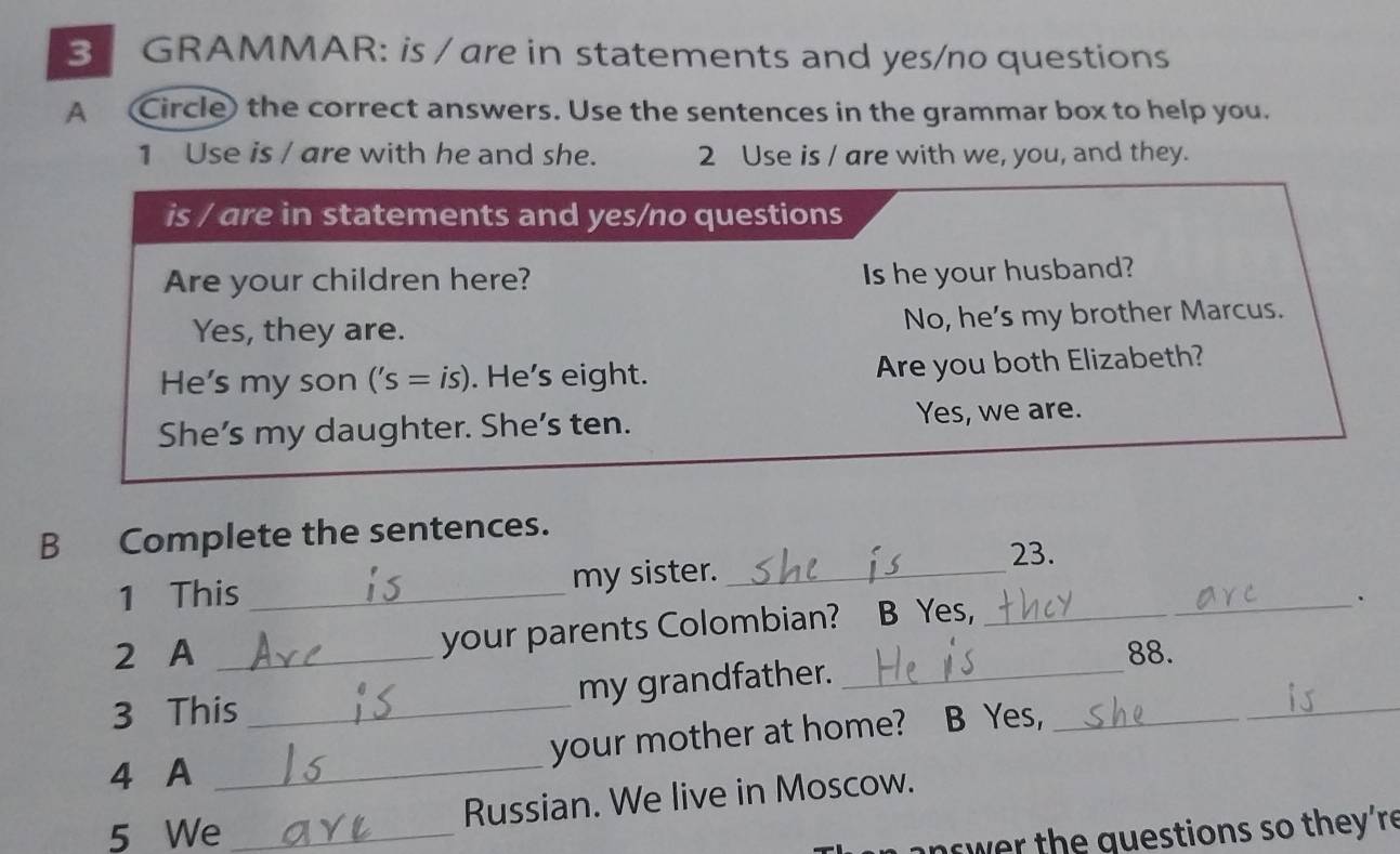 GRAMMAR: is / are in statements and yes/no questions 
A Circle) the correct answers. Use the sentences in the grammar box to help you. 
1 Use is / are with he and she. 2 Use is / are with we, you, and they. 
is / are in statements and yes/no questions 
Are your children here? Is he your husband? 
Yes, they are. No, he’s my brother Marcus. 
He's my son . ('s= is). He's eight. Are you both Elizabeth? 
She’s my daughter. She's ten. Yes, we are. 
B Complete the sentences. 
23. 
1 This _my sister._ 
2 A _your parents Colombian? B Yes,_ 
_. 
88. 
3 This _my grandfather.__ 
your mother at home? B Yes, 
4 A_ 
Russian. We live in Moscow. 
5 We _ w er the guestions so they're