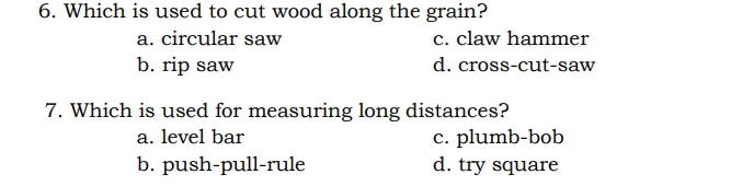 Which is used to cut wood along the grain?
a. circular saw c. claw hammer
b. rip saw d. cross-cut-saw
7. Which is used for measuring long distances?
a. level bar c. plumb-bob
b. push-pull-rule d. try square