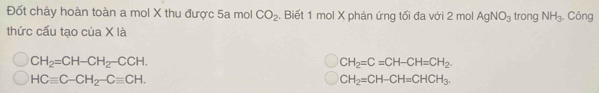 Đốt cháy hoàn toàn a mol X thu được 5a mol CO_2. Biết 1 mol X phản ứng tối đa với 2 mol AgNO_3 trong NH_3. Công
thức cấu tạo của X là
CH_2=CH-CH_2-CCH.
CH_2=C=CH-CH=CH_2.
HCequiv C-CH_2-Cequiv CH.
CH_2=CH-CH=CHCH_3.