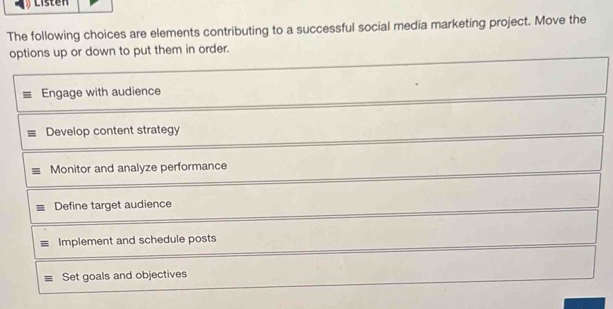 Listen
The following choices are elements contributing to a successful social media marketing project. Move the
options up or down to put them in order.
Engage with audience
Develop content strategy
Monitor and analyze performance
Define target audience
Implement and schedule posts
Set goals and objectives