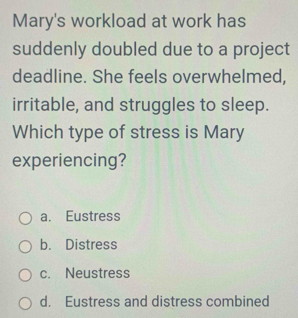 Mary's workload at work has
suddenly doubled due to a project
deadline. She feels overwhelmed,
irritable, and struggles to sleep.
Which type of stress is Mary
experiencing?
a. Eustress
b. Distress
c. Neustress
d. Eustress and distress combined