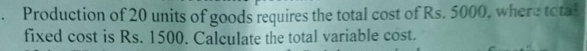 Production of 20 units of goods requires the total cost of Rs. 5000, where total 
fixed cost is Rs. 1500. Calculate the total variable cost.