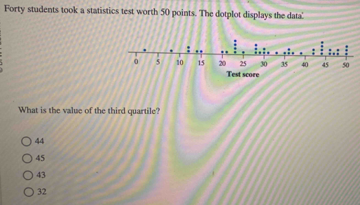 Forty students took a statistics test worth 50 points. The dotplot displays the data
What is the value of the third quartile?
44
45
43
32