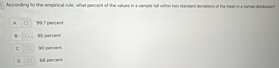 According to the empirical rule, what percent of the values in a sample fall within two standard deviations of the mean in a normal distribution?
A 99.7 percent
B 95 percent
C 90 percent
68 percent