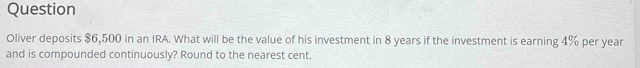 Question 
Oliver deposits $6,500 in an IRA. What will be the value of his investment in 8 years if the investment is earning 4% per year
and is compounded continuously? Round to the nearest cent.