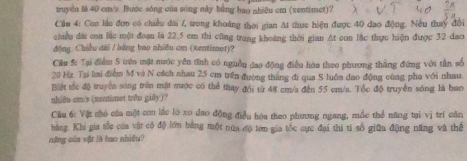 truyền là 40 cm/s. Bước sóng của sóng này bằng bao nhiêu cm (xentimet)? 
Cầu 4: Con lắc đơn có chiều dài /, trong khoảng thời gian At thực hiện được 40 dao động. Nếu thay đổi 
chiều đài con lắc một đoạn là 22,5 cm thi cũng trong khoảng thời gian At con lắc thực hiện được 32 đao 
động. Chiều đài / băng bao nhiều cm (xentimet)? 
Câu 5: Tại điểm S tên mặt nước yên tĩnh có nguồn đao động điều hòa theo phương thắng đứng với tân số
20 Hz. Tại hai điểm M và N cách nhau 25 cm trên đường thắng đi qua S luôn dao động cùng pha với nhau. 
Biệt tốc độ truyền sóng trên mặt nước có thể thay đổi từ 48 cm/s đến 55 cm/s. Tốc độ truyền sóng là bao 
nhiêu cm/s (xantimet trên giây)? 
Câu 6: Vật nhỏ của một con lắc lò xo đao động điều hòa theo phương ngang, mốc thể năng tại vị trí cân 
bằng. Khi gia tốc của vật có độ lớn bằng một nửa độ lớn gia tốc cực đại thi tỉ số giữa động năng và thể 
năng của vật là bao nhiệu?