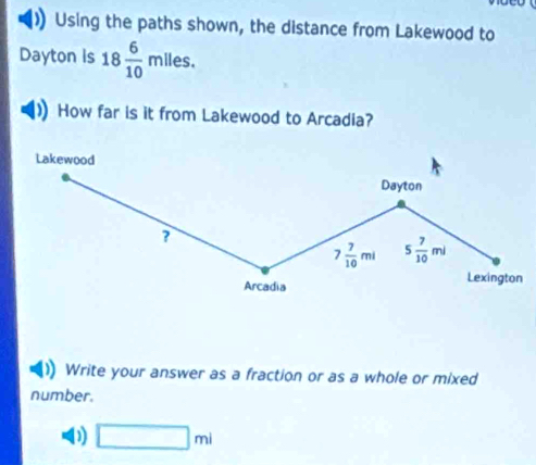 Using the paths shown, the distance from Lakewood to 
Dayton is 18 6/10 mlles. 
How far is it from Lakewood to Arcadia? 
Lakewood 
Dayton 
?
7 7/10 mi 5 7/10 ml
Arcadia Lexington 
Write your answer as a fraction or as a whole or mixed 
number. 
D □ ml