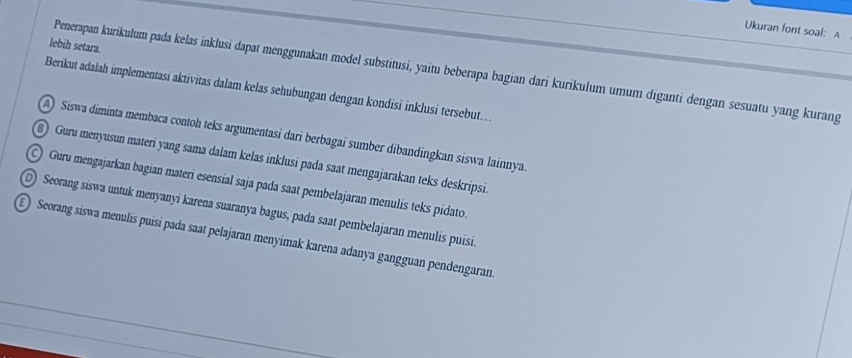 Ukuran font soal: A
lebih setara.
Penerapan kurikulum pada kelas inklusi dapat menggunakan model substitusi, yaitu beberapa bagian dari kurikulum umum diganti dengan sesuatu yang kurang
Berikut adalah implementasi aktivitas dalam kelas sehubungan dengan kondisi inklusi tersebut..
A) Siswa diminta membaca contoh teks argumentasi dari berbagai sumber dibandingkan siswa lainnya.
B) Guru menyusun materi yang sama dalam kelas inklusi pada saat mengajarakan teks deskripsi.
Guru mengajarkan bagian materi esensial saja pada saat pembelajaran menulis teks pidato.
D Seorang siswa untuk menyanyi karena suaranya bagus, pada saat pembelajaran menulis puisi.
E Seorang siswa menulis puisi pada saat pelajaran menyimak karena adanya gangguan pendengaran