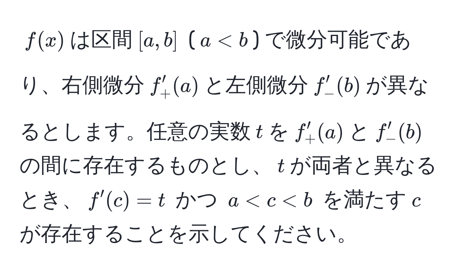 $f(x)$は区間$[a,b]$ ($a < b$) で微分可能であり、右側微分$f'_+(a)$と左側微分$f'_-(b)$が異なるとします。任意の実数$t$を$f'_+(a)$と$f'_-(b)$の間に存在するものとし、$t$が両者と異なるとき、$f'(c) = t$ かつ $a < c < b$ を満たす$c$が存在することを示してください。