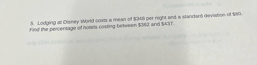 Lodging at Disney World costs a mean of $348 per night and a standard deviation of $80. 
Find the percentage of hotels costing between $362 and $437.