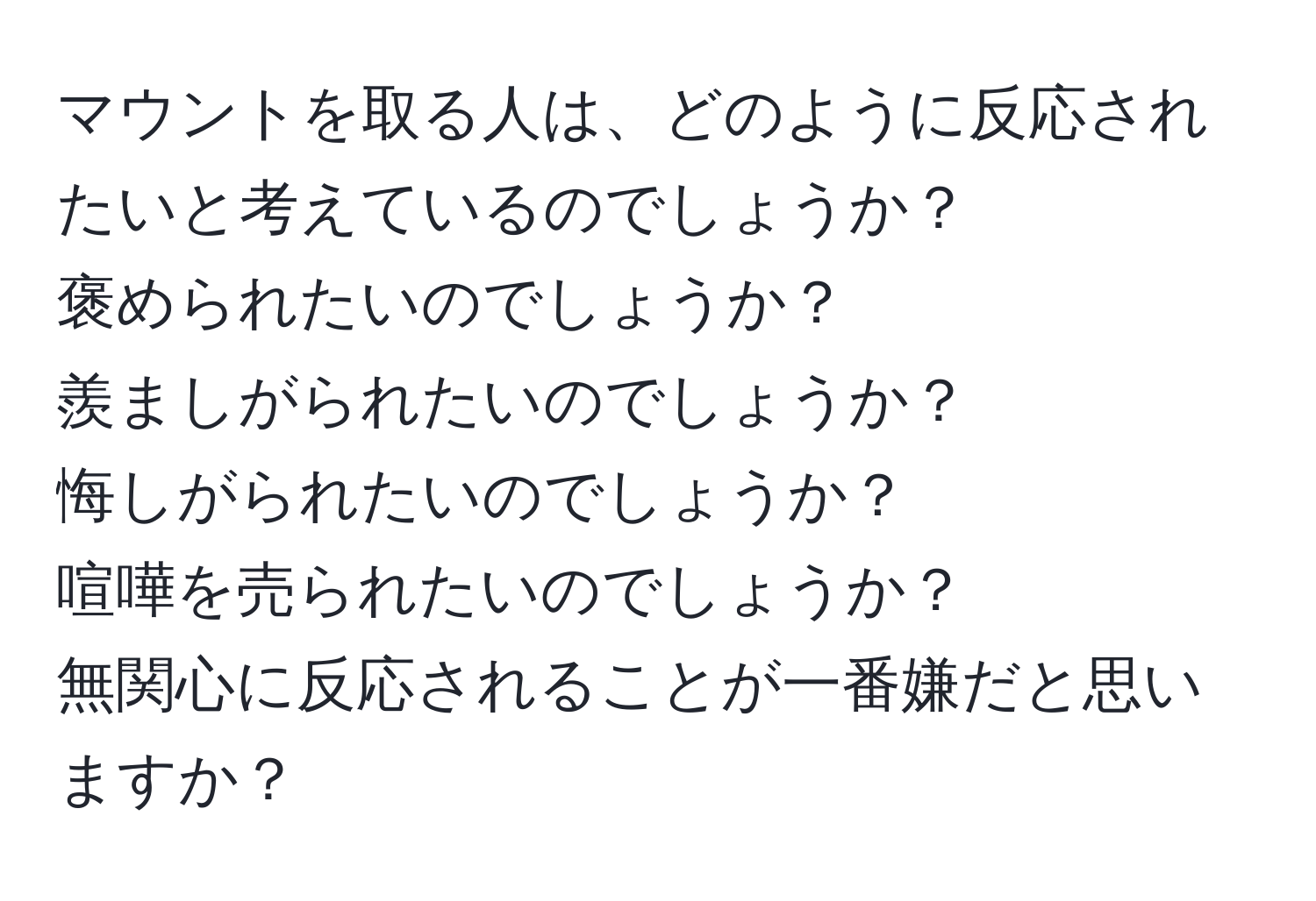 マウントを取る人は、どのように反応されたいと考えているのでしょうか？  
褒められたいのでしょうか？  
羨ましがられたいのでしょうか？  
悔しがられたいのでしょうか？  
喧嘩を売られたいのでしょうか？  
無関心に反応されることが一番嫌だと思いますか？