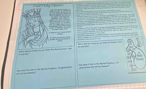 The Rosary is a trokitiond Cathalu groyer that neskn is honer Mory. Hhe muthar of Seays.
It argnslly comeated of fiftees "mytener" that recall the joyll, sornowhel and gonous
Hail Holy Qeeen muments in the life of Jeaus and Mary. In 2002, A4 Juhn Pad 1I nbded onother out, He
cercs cur te, mot tmatiess tel, hote Chmmn Mother of mysteries of light (also soited the sonnoue mystaries), in which we cottemplone Taxua
hs   The strand of beads ueed to resite this prayer is slso colied a "reears."
or y  po àt banishad chadan u and out hops. To fts do ws Eve. To than de ws sand up greer to homor Mare, the Mather of dad The origin of the Rasary goes basn to the aripie of the Hal Mory in the 91h cantory, on a
The Ratory begint with tke Sign of the Crass. At the begrning of each decade, one of The
our sighs, mourring and     ing          o Five mytteries conemplated fur day is arnounced. On Mondars and lator-days, the jeytul
clous advocate. Wina eyes of morcy toward us, and aler teart. Tin ten, mst os mysterian one contemplated, sn Tuesdays and Fridoys. the corrowful myorenes; as
Thuradoys, the eysteries of light; and on Wedneidays and Sundays. the glarous mysheries.
Each mystery is composed of on Our Pather, tan Hal Wary's and a Gory Be. When the Tive
the bessed trull of ty worb. Jeeua. O clament, O lovina Vs, our eañs, sñow untó un resrted. myseries have been proyed. The Litony of the Virgin, proyers of prose to our Muther, are
Oswest Virgin Mary The Rasory of the Virgin Mory is a preyer reconsanded by the Magisherius of the Cutholic
Chunch; it has within chealf the deghs of the whole Goxpel messoge, of which it nwn be soid
V. tay for us. O holly Mother of God. to be a summary. Moreaver, the Virgin Mary herself, when she oppeared on earth,
*hcouraged the resitation of This proyer. The Church believed that the Weased Nuther of dad contnues enercising her muternal
office in Ieoven, so it is notural for Chrutions to turn to her to o
worthy of the promises of f. That we may be mode Cihrist and entrust their canserns to her.
toe and why? Which Marian title(s) do you think the Rosary links
to and why? Which Marian title(s) do you think this Marian proyer links
y
How does it link to the Marian Prophecy 'All
will call me blessed?' How does this link to the Marian Prophecy 'All generations generations will call me blessed?