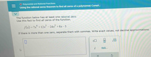 Polynomial and Rational Functions 
Using the rational zeros theorem to find all zeros of a polynomial: Compl... 
The function below has at least one rational zero. 
Use this fact to find all zeros of the function.
f(x)=7x^4+12x^3-24x^2+8x-3
If there is more than one zero, separate them with commas. Write exact values, not decimal approximations.
 □ /□   sqrt(□ ) 
i □□ 
×