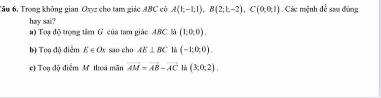 Trong không gian Oxyz cho tam giác ABC có A(1;-1;1), B(2;1;-2), C(0;0;1). Các mệnh đề sau đúng
hay sai?
a) Toạ độ trọng tâm G của tam giác ABC là (1;0;0).
b) Toạ độ điểm E∈ Ox sao cho AE⊥ BC là (-1;0;0).
c) Toạ độ điểm Mỹ thoả mãn vector AM=vector AB-vector AC là (3;0;2).