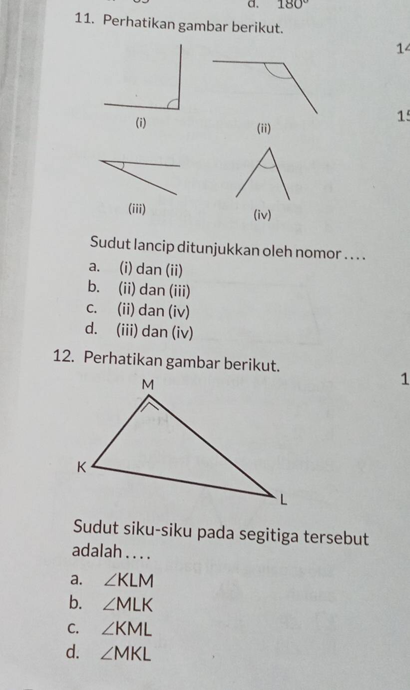 180°
11. Perhatikan gambar berikut.
14
1
(i) (ii)
(iii)
(iv)
Sudut lancip ditunjukkan oleh nomor .. . .
a. (i) dan (ii)
b. (ii) dan (iii)
c. (ii) dan (iv)
d. (iii) dan (iv)
12. Perhatikan gambar berikut.
1
Sudut siku-siku pada segitiga tersebut
adalah . . . .
a. ∠ KLM
b. ∠ MLK
C. ∠ KML
d. ∠ MKL