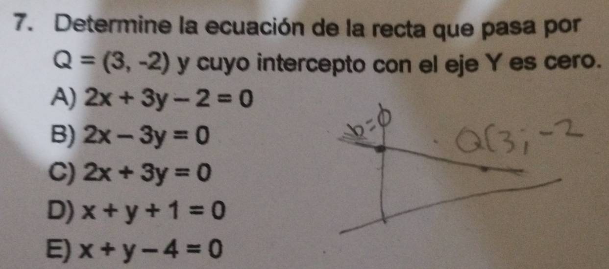 Determine la ecuación de la recta que pasa por
Q=(3,-2) y cuyo intercepto con el eje Y es cero.
A) 2x+3y-2=0
B) 2x-3y=0
C) 2x+3y=0
D) x+y+1=0
E) x+y-4=0