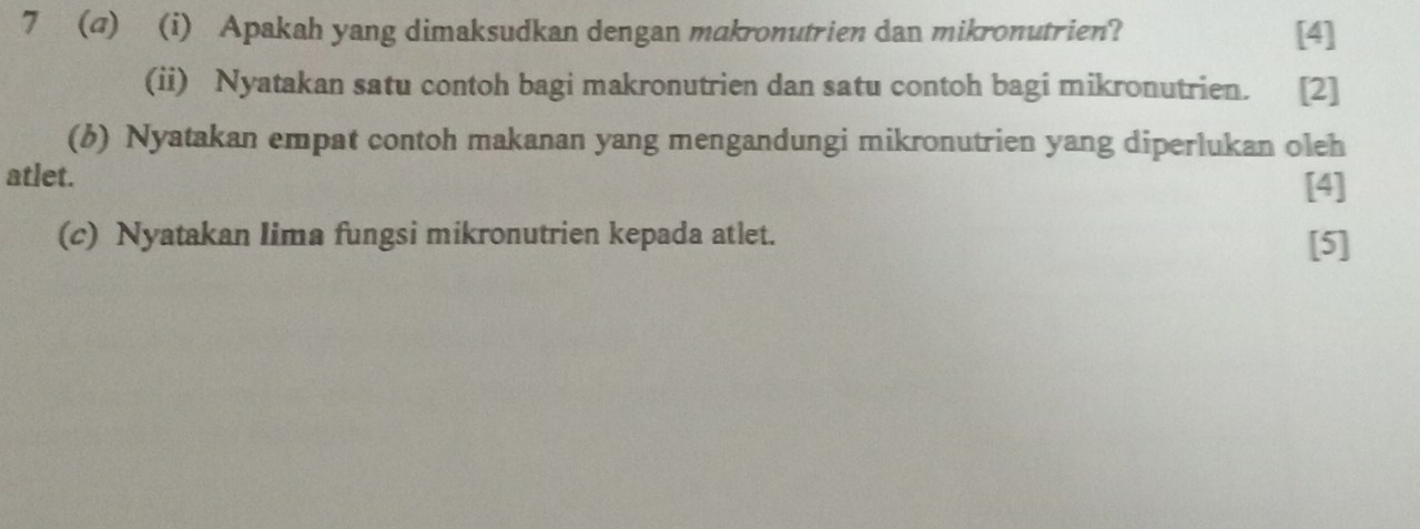 7 (a) (i) Apakah yang dimaksudkan dengan makronutrien dan mikronutrien? [4] 
(ii) Nyatakan satu contoh bagi makronutrien dan satu contoh bagi mikronutrien. [2] 
(6) Nyatakan empat contoh makanan yang mengandungi mikronutrien yang diperlukan oleh 
atlet. 
[4] 
(c) Nyatakan Iima fungsi mikronutrien kepada atlet. [5]