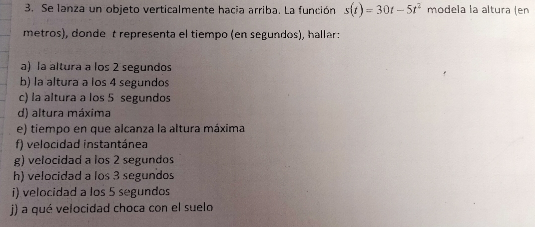 Se lanza un objeto verticalmente hacia arriba. La función s(t)=30t-5t^2 modela la altura (en 
metros), donde t representa el tiempo (en segundos), hallar: 
a) la altura a los 2 segundos 
b) la altura a los 4 segundos 
c) la altura a los 5 segundos 
d) altura máxima 
e) tiempo en que alcanza la altura máxima 
f) velocidad instantánea 
g) velocidad a los 2 segundos 
h) velocidad a los 3 segundos 
i) velocidad a los 5 segundos 
j) a qué velocidad choca con el suelo