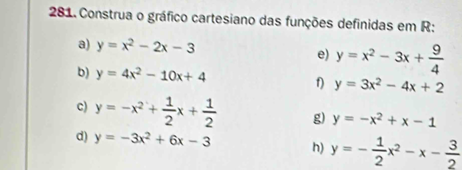 Construa o gráfico cartesiano das funções definidas em R : 
a) y=x^2-2x-3
e) y=x^2-3x+ 9/4 
b) y=4x^2-10x+4 y=3x^2-4x+2
f) 
c) y=-x^2+ 1/2 x+ 1/2 
g) y=-x^2+x-1
d) y=-3x^2+6x-3
h) y=- 1/2 x^2-x- 3/2 