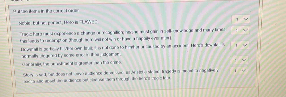 Put the items in the correct order. 
Noble, but not perfect; Hero is FLAWED. 1
Tragic hero must experience a change or recognition; he/she must gain in self-knowledge and many times 1
this leads to redemption (though hero will not win or have a happily ever after). 
Downfall is partially his/her own fault; it is not done to him/her or caused by an accident. Hero's downfall is 1
normally triggered by some error in their judgement. 
Generally, the punishment is greater than the crime. 
1 
Story is sad, but does not leave audience depressed; as Aristotle stated, tragedy is meant to negatively 1
excite and upset the audience but cleanse them through the hero's tragic fate.