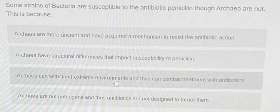 Some strains of Bacteria are susceptible to the antibiotic penicillin though Archaea are not.
This is because:
Archaea are more ancient and have acquired a mechanism to resist the antibiotic action.
Archaea have structural differences that impact susceptibility to penicillin
Archaea can withstand extreme environments and thus can combat treatment with antibiotics
Archaea are not pathogens and thus antibiotics are not designed to target them.