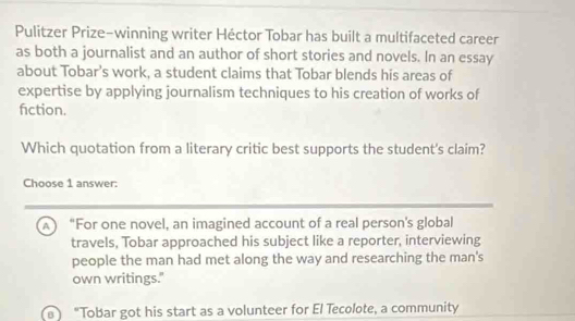 Pulitzer Prize-winning writer Héctor Tobar has built a multifaceted career
as both a journalist and an author of short stories and novels. In an essay
about Tobar’s work, a student claims that Tobar blends his areas of
expertise by applying journalism techniques to his creation of works of
fiction.
Which quotation from a literary critic best supports the student's claim?
Choose 1 answer:
A “For one novel, an imagined account of a real person's global
travels, Tobar approached his subject like a reporter, interviewing
people the man had met along the way and researching the man's
own writings."
"Tobar got his start as a volunteer for El Tecolote, a community