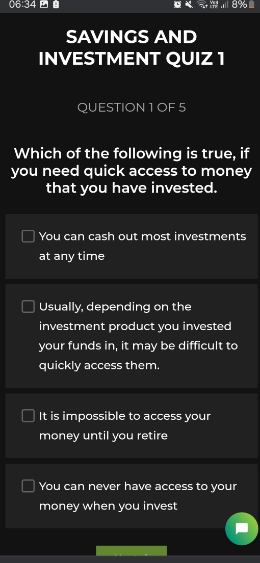 06:34
SAVINGS AND
INVESTMENT QUIZ 1
QUESTION 1 OF 5
Which of the following is true, if
you need quick access to money
that you have invested.
You can cash out most investments
at any time
Usually, depending on the
investment product you invested
your funds in, it may be difficult to
quickly access them.
It is impossible to access your
money until you retire
You can never have access to your
money when you invest